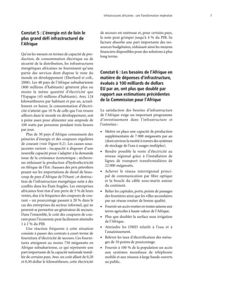 Infrastructures africaines : une Transformation impérative	 7
Constat 5 : L’énergie est de loin le
plus grand défi infrastructurel de
l’Afrique
Qu’on les mesure en termes de capacité de pro-
duction, de consommation électrique ou de
sécurité de la distribution, les infrastructures
énergétiques africaines ne fournissent qu’une
partie des services dont dispose le reste du
monde en développement (Eberhard et coll.,
2008). Les 48 pays de l’Afrique subsaharienne
(800 millions d’habitants) génèrent plus ou
moins la même quantité d’électricité que
l’Espagne (45 millions d’habitants). Avec 124
kilowattheures par habitant et par an, actuel-
lement en baisse, la consommation d’électri-
cité n’atteint que 10 % de celle que l’on trouve
ailleurs dans le monde en développement, soit
à peine assez pour alimenter une ampoule de
100 watts par personne pendant trois heures
par jour.
Plus de 30 pays d’Afrique connaissent des
pénuries d’énergie et des coupures régulières
de courant (voir Figure 0.2). Les causes sous-
jacentes varient : incapacité à disposer d’une
nouvelle capacité pour s’adapter à la demande
issue de la croissance économique ; sècheres-
ses réduisant la production d’hydroélectricité
en Afrique de l’Est ; hausses des prix pétroliers
pesant sur les importations de diesel de beau-
coup de pays d’Afrique de l’Ouest ; et destruc-
tion de l’infrastructure énergétique suite à des
conflits dans les États fragiles. Les entreprises
africaines font état d’une perte de 5 % de leurs
ventes, due à la fréquence des coupures de cou-
rant – un pourcentage passant à 20 % dans le
cas des entreprises du secteur informel, qui ne
peuvent se permettre un générateur de secours.
Dans l’ensemble, le coût des coupures de cou-
rant pour l’économie peut facilement atteindre
1 à 2 % du PIB.
Une réaction fréquente à cette situation
consiste à passer des contrats à court terme de
fourniture d’électricité de secours. Ces fourni-
tures atteignent au moins 750 mégawatts en
Afrique subsaharienne, ce qui représente une
part importante de la capacité nationale instal-
lée de certains pays.Avec un coût allant de 0,20
et 0,30 dollar le kilowattheure, cette électricité
de secours est onéreuse et, pour certains pays,
la note peut grimper jusqu’à 4 % du PIB. Sa
facture absorbe une part importante des res-
sources budgétaires, réduisant ainsi les moyens
financiers disponibles pour des solutions à plus
long terme.
Constat 6 : Les besoins de l’Afrique en
matière de dépenses d’infrastructure,
évalués à 100 milliards de dollars
EU par an, ont plus que doublé par
rapport aux estimations précédentes
de la Commission pour l’Afrique
La satisfaction des besoins d’infrastructure
de l’Afrique exige un important programme
d’investissement dans l’infrastructure et
l’entretien :
•	 Mettre en place une capacité de production
supplémentaire de 7 000 mégawatts par an
(dontenvironlamoitiéàtraversdessystèmes
de stockage de l’eau à usages multiples).
•	 Rendre possible la vente d’électricité au
niveau régional grâce à l’installation de
lignes de transport transfrontalières de
22 000 mégawatts.
•	 Achever le réseau interrégional princi-
pal de communication par fibre optique
et la boucle du câble sous-marin autour
du continent.
•	 Relier les capitales, ports, points de passages
des frontières ainsi que les villes secondaires
par un réseau routier de bonne qualité.
•	 Fournirunaccèsroutierentoutessaisonsaux
terres agricoles à haute valeur de l’Afrique.
•	 Plus que doubler la surface sous irrigation
de l’Afrique.
•	 Atteindre les OMD relatifs à l’eau et à
l’assainissement.
•	 Relever les taux d’électrification des ména-
ges de 10 points de pourcentage.
•	 Fournir à 100 % de la population un accès
aux systèmes mondiaux de téléphonie
mobile et aux réseaux à large bande ouverts
au public.
 