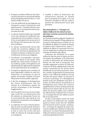 Infrastructures africaines : une Transformation impérative	 17
•	 S’attaquer au défaut d’efficacité des infras-
tructures africaines est une priorité absolue
dont le dividende potentiel s’élève à 17 mil-
liards de dollars EU par an.
•	 L’une des inefficacités les plus flagrantes est
l’incapacité à assurer l’entretien des actifs
infrastructurels – l’entretien doit être consi-
déré comme un investissement dans la pré-
servation des actifs.
•	 La réforme institutionnelle reste essentielle
si l’on veut s’attaquer aux inefficacités opé-
rationnelles des services publics à travers, à
la fois, la participation du secteur privé et
des réformes de la gouvernance des entre-
prises publiques.
•	 La réforme institutionnelle devrait aller
au-delà des entreprises publiques pour
renforcer les fonctions de planification des
ministères techniques et éliminer les sérieu-
ses déficiences du processus budgétaire.
•	 Des réformes « non matérielles » sont néces-
saires pour obtenir la plus grande valeur
possible des infrastructures existantes, où
de nombreux goulets d’étranglement tant
administratifsqueréglementairesempêchent
de tirer pleinement parti des installations.
•	 L’intégration régionale peut contribuer de
façon appréciable à réduire les coûts d’in-
frastructure, en permettant aux pays de
profiter d’économies d’échelle et de gérer
efficacement les biens publics régionaux.	
•	 À des fins stratégiques, le développement
des réseaux d’infrastructure doit être
informé de la distribution spatiale des
activités économiques et des économies
d’agglomération.
•	 Afin d’accélérer l’accès aux services, la poli-
tique sociale liée aux infrastructures doit
être repensée, en mettant plus l’accent sur
le recouvrement des coûts auprès de ceux
qui peuvent se le permettre et en redirigeant
les subventions.
•	 La réalisation de l’accès universel deman-
dera de porter une plus grande attention à
l’élimination des barrières qui empêchent
la mise en œuvre des services ainsi qu’à
l’offre de solutions de rechange pratiques
et avantageuses.
•	 Combler le déficit de financement des
infrastructures africaines est essentiel
pour la prospérité de la région, et la crise
financière mondiale n’a fait que rendre la
question des infrastructures encore plus
pertinente.
Recommandation 1 : S’attaquer au
défaut d’efficacité des infrastructures
africaines constitue une priorité absolue
des politiques
Les Constats présentés soulignent l’ampleur de
l’inefficacité avec laquelle l’Afrique dépense ses
ressources d’infrastructures actuelles. Sur ses
93 milliards de dollars EU annuels de besoins
de dépense dans l’infrastructure, jusqu’à 17
milliards de dollars EU pourraient être trou-
vés tout simplement en utilisant les ressources
existantes de manière plus efficace.
L’obtention des dividendes de ces gains
d’efficacité doit être pour la région une prio-
rité majeure des politiques, et les efforts pour
accroître le financement des infrastructures
doivent être faits dans la perspective d’un
véritable engagement en faveur de l’efficacité.
L’injection de fonds supplémentaires dans des
secteurs caractérisés par des niveaux élevés
d’inefficacité n’a pas beaucoup de sens. Toute-
fois, retarder l’augmentation du financement
jusqu’à ce que l’efficacité s’améliore n’est pas
non plus une option valable : le coût pour la
croissance économique et le développement
humain serait tout simplement trop élevé. À
la place, les efforts faits par les partenaires au
développement pour fournir des ressources
supplémentaires en faveur du financement des
infrastructures doivent aller de pair avec des
efforts des pouvoirs publics pour améliorer
leur efficacité dans l’utilisation de ces ressour-
ces. Les progrès doivent être réalisés en paral-
lèle sur les deux fronts.
De plus, il faut parfois investir des fonds
pour éliminer les inefficacités (par exemple,
quand un réseau routier doit être réhabilité
avant de pouvoir revenir à un état « maintena-
ble », ou lorsque des appareils de mesure doi-
vent être installés pour améliorer la collecte des
redevances). Ces types d’investissements liés à
l’efficacité méritent une priorité à cause de leur
rendement généralement élevé.
 