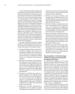 18	 Infrastructures africaines : une Transformation impérative
La crise financière mondiale actuelle ne fait
que raffermir la motivation en faveur de l’élimi-
nation des inefficacités des infrastructures. Les
pays africains commençant à ressentir l’effet de
la crise et les sources extérieures de financement
à se tarir, les mesures visant à améliorer l’effi-
cacité de l’utilisation des ressources existantes
deviennent particulièrement intéressantes.Elles
génèrent une source de financement intérieur
supplémentaire pour un coût financier relative-
ment faible.Évidemment,dans certains cas,des
investissements importants peuvent être néces-
saires avant que des gains d’efficacité ne soient
dégagés (par exemple, la réduction des per-
tes dans la distribution d’eau et d’électricité).
Dans d’autres cas, le contexte économique de
crise pourrait augmenter le coût politique de la
prise de ces mesures, telles que l’amélioration
du recouvrement des coûts ou le licenciement
du personnel excédentaire.
Les gains d’efficacité potentiels peuvent
prendre une grande diversité de formes, décri-
tes dans les recommandations qui suivent. En
résumé, elles portent sur les points suivants :
•	 Protéger les dépenses d’entretien afin d’évi-
ter d’avoir à gaspiller des ressources en
réhabilitations répétées des actifs existants ;
pour le seul secteur routier, ceci permet-
trait d’économiser 2,6 milliards de dollars
EU par an en dépenses d’investissement
évitables ;
•	 Réformer les institutions afin d’améliorer
les performances opérationnelles des ser-
vices publics et autres prestataires, qui per-
dent actuellement 6 milliards de dollars EU
par an à cause d’inefficacités telles qu’un
personnel en surnombre, une collecte insuf-
fisante des redevances et des pertes dans
la distribution ;
•	 S’attaquer aux faiblesses du cadre de la
dépense publique, où 3,3 milliards de dol-
lars EU par an de ressources d’infrastruc-
ture sont mal répartis entre les différents
secteurs et où l’exécution incomplète du
budget empêche chaque année 1,8 milliards
de dollars EU de fonds d’investissement
publics d’être dépensés ;
•	 Moderniser les cadres administratif et
réglementaire afin de réduire les goulets
d’étranglement qui empêchent la prestation
efficace des services par les réseaux d’infras-
tructure existants et qui imposent des coûts
substantiels à leurs utilisateurs ;
•	 Profiter des économies d’échelle et des
avantages de la coordination associée à l’in-
tégration régionale, ce qui, rien que dans le
cas de l’électricité, peut déjà ramener 2 mil-
liards de dollars EU par an ;
•	 Obtenir les meilleurs rendements des nou-
veaux investissements dans les infrastruc-
tures, en les utilisant pour dégager des
économies d’agglomération et pour faciliter
le développement d’activités productives
dans les corridors économiques clés ;
•	 Repenser la politique sociale liée aux infras-
tructures pour mettre plus l’accent sur le
recouvrement des coûts auprès de ceux qui
peuvent se permettre de payer, et réorienter
les actuelles subventions annuelles de 4 mil-
liards de dollars EU afin d’accélérer l’accès
des groupes à faible revenu ;
•	 Réduire les coûts de réalisation des objec-
tifs clés d’infrastructure en adoptant des
technologies moins coûteuses, offrant des
niveaux de service raisonnables à un prix
abordable tant pour les consommateurs
que pour les pouvoirs publics.
Recommandation 2 : Faire davantage
d’efforts pour garantir le financement
des dépenses d’entretien
La traditionnelle négligence vis-à-vis des
dépenses d’entretien doit être éliminée : il faut
repenser l’entretien en tant que préservation
des actifs. Un tiers des actifs infrastructurels
africains doit être réhabilité, ce qui montre
bien le caractère endémique de leur manque
d’entretien historique. Pour les États fragiles
et les infrastructures rurales, la part des actifs
à réhabiliter est beaucoup plus élevée. Les 600
millions de dollars EU par an non consacrés à
l’entretien des routes coûtent annuellement à
l’Afrique 2,6 milliards de dépenses d’investis-
sement évitables ; autrement dit, 1 dollar EU
dépensé pour l’entretien permet d’en écono-
miser environ 4 en réhabilitation.
Pour combler le déficit de financement des
infrastructures africaines, il ne suffit donc pas
de trouver des fonds pour les seules dépenses
d’investissement, une grande partie doit être
 
