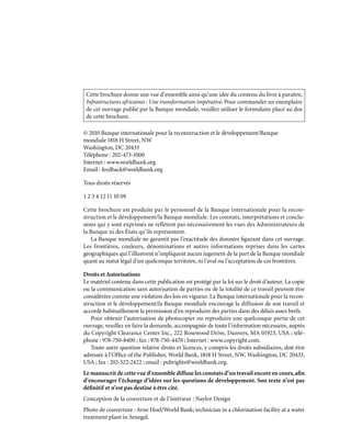 © 2010 Banque internationale pour la reconstruction et le développement/Banque
mondiale 1818 H Street, NW
Washington, DC 20433
Téléphone : 202-473-1000
Internet : www.worldbank.org
Email : feedback@worldbank.org
Tous droits réservés
1 2 3 4 12 11 10 09
Cette brochure est produite par le personnel de la Banque internationale pour la recon-
struction et le développement/la Banque mondiale. Les constats, interprétations et conclu-
sions qui y sont exprimés ne reflètent pas nécessairement les vues des Administrateurs de
la Banque ni des États qu’ils représentent.
La Banque mondiale ne garantit pas l’exactitude des données figurant dans cet ouvrage.
Les frontières, couleurs, dénominations et autres informations reprises dans les cartes
géographiques qui l’illustrent n’impliquent aucun jugement de la part de la Banque mondiale
quant au statut légal d’un quelconque territoire, ni l’aval ou l’acceptation de ces frontières.
Droits et Autorisations
Le matériel contenu dans cette publication est protégé par la loi sur le droit d’auteur. La copie
ou la communication sans autorisation de parties ou de la totalité de ce travail peuvent être
considérées comme une violation des lois en vigueur. La Banque internationale pour la recon-
struction et le développement/la Banque mondiale encourage la diffusion de son travail et
accorde habituellement la permission d’en reproduire des parties dans des délais assez brefs.
Pour obtenir l’autorisation de photocopier ou reproduire une quelconque partie de cet
ouvrage, veuillez en faire la demande, accompagnée de toute l’information nécessaire, auprès
du Copyright Clearance Center Inc., 222 Rosewood Drive, Danvers, MA 01923, USA ; télé-
phone : 978-750-8400 ; fax : 978-750-4470 ; Internet : www.copyright.com.
Toute autre question relative droits et licences, y compris les droits subsidiaires, doit être
adressée à l’Office of the Publisher, World Bank, 1818 H Street, NW, Washington, DC 20433,
USA ; fax : 202-522-2422 ; email : pubrights@worldbank.org.
Le manuscrit de cette vue d’ensemble diffuse les constats d’un travail encore en cours,afin
d’encourager l’échange d’idées sur les questions de développement. Son texte n’est pas
définitif et n’est pas destiné à être cité.
Conception de la couverture et de l’intérieur : Naylor Design
Photo de couverture : Arne Hoel/World Bank; technician in a chlorination facility at a water
treatment plant in Senegal.
Cette brochure donne une vue d’ensemble ainsi qu’une idée du contenu du livre à paraître,
Infrastructures africaines : Une transformation impérative. Pour commander un exemplaire
de cet ouvrage publié par la Banque mondiale, veuillez utiliser le formulaire placé au dos
de cette brochure.
 