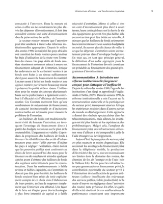 Infrastructures africaines : une Transformation impérative	 19
consacrée à l’entretien. Dans la mesure où
celui-ci offre un des rendements les plus éle-
vés des dépenses d’investissement, il doit être
considéré comme une sorte d’investissement
dans la préservation des actifs.
Le secteur routier montre que l’entretien
peut être amélioré à travers des réformes ins-
titutionnelles appropriées. Depuis le milieu
des années 1990, la majorité des pays africains
ont constitué des fonds routiers pour canaliser
les frais d’utilisation de la route vers l’entre-
tien du réseau. Les pays dotés de fonds rou-
tiers réussissent nettement mieux à assurer un
financement adéquat de l’entretien, lorsque
les redevances sur le carburant versées à ces
fonds sont fixées à un niveau suffisamment
élevé pour assurer le financement du matériel.
Les pays ayant à la fois un fonds routier et une
agence routière parviennent beaucoup mieux
à préserver la qualité de leur réseau. L’utilisa-
tion pour les routes de contrats pluriannuels
basés sur la performance a également contri-
bué à l’efficacité et à l’efficience de l’entretien
routier. Ces Constats montrent bien qu’une
combinaison de mécanismes de financement,
de capacité institutionnelle et d’incitations
contractuelles est nécessaire pour résoudre le
problème de l’entretien.
Les bailleurs de fonds ont traditionnelle-
ment évité de financer l’entretien, en invo-
quant l’avantage du financement direct à
partir des budgets nationaux sur le plan de la
soutenabilité. L’argument est valable. Cepen-
dant, la propension des bailleurs de fonds à
financer la réhabilitation des actifs d’infras-
tructure peut avoir l’effet pervers d’inciter
les pays à négliger l’entretien, étant donné
que les pouvoirs publics sont confrontés au
choix de lever aujourd’hui des taxes pour le
financer ou de simplement attendre quelques
années avant d’obtenir des bailleurs de fonds
des capitaux subventionnés pour la recons-
truction. Dans les environnements à faible
revenu et faibles capacités, où l’entretien ne
devrait pas être pour bientôt, les bailleurs de
fonds seraient bien avisés de tenir explicite-
ment compte de ce choix dans l’élaboration
de leurs projets, au lieu de supposer simple-
ment que l’entretien sera effectué. Une façon
de le faire est d’opter pour des technologies
à plus forte intensité de capital et à faible
nécessité d’entretien. Même si celles-ci ont
un coût d’investissement plus élevé à court
terme, leurs coûts globaux sur la durée de vie
des équipements peuvent être plus faibles si la
reconstruction peut être évitée ou retardée. À
mesure que les bailleurs de fonds orienteront
leurs interventions vers un soutien budgétaire
sectoriel, ils auront plus de chance de veiller à
ce que les dépenses d’entretien soient correc-
tement prévues dans l’enveloppe budgétaire.
En tout cas, en tant que principe général,
la définition d’un cadre approprié pour le
financement de l’entretien devrait constituer
un préalable au financement des grands pro-
grammes d’investissement.
Recommandation 3 : Introduire une
réforme institutionnelle (largement
conçue) pour s’attaquer à l’inefficacité
Depuis le milieu des années 1990, l’agenda des
institutions s’est élargi et approfondi (Vaglia-
sindi et Nellis, 2009). Dans les années 1990, la
réforme institutionnelle a mis l’accent sur la
restructuration sectorielle et la participation
du secteur privé, transposant ainsi en Afrique
les expériences réalisées dans d’autres parties
du monde en développement. Cette approche
a donné des résultats spectaculaires dans les
télécommunications, mais ailleurs, les avanta-
ges ont été plus limités et les expériences plus
problématiques. Malgré cela, l’ampleur du
financement privé des infrastructures africai-
nes venu d’ailleurs a été comparable à celle de
l’aide étrangère au développement.
Aujourd'hui, la perception du secteur privé
est plus nuancée et moins dogmatique. Elle
reconnait les avantages du financement privé
dans la téléphonie mobile, la production
d’électricité et les ports, tout en reconnaissant
ses limites dans le domaine des routes, des
chemins de fer, de l’énergie et de l’eau (voir
le Tableau 0.6). Même pour les infrastructu-
res peu gourmandes en financement privé, la
contribution potentielle du secteur privé à
l’élimination des inefficacités de gestion coû-
teuses (collecte insuffisante des redevances
des services publics, faible productivité de la
main-d’œuvre ou négligence dans l’entretien
des routes) reste précieuse. En effet, les gains
d’efficacité résultant de ces améliorations de
performance constituent une importante
 