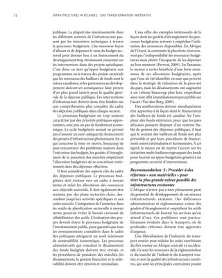 22	 Infrastructures africaines : une Transformation impérative
publique. La plupart des investissements dans
les différents secteurs de l’infrastructure pas-
sent par les ministères techniques à travers
le processus budgétaire. Une mauvaise façon
d’allouer et de dépenser le reste du budget sec-
toriel peut donner lieu à un financement du
développement trop étroitement concentré sur
les interventions dans des projets spécifiques.
C’est donc en tant qu’appui budgétaire aux
programmes ou à travers des projets sectoriels
que les ressources des bailleurs de fonds sont le
mieux canalisées, et les partenaires au dévelop-
pement doivent en conséquence faire preuve
d’un plus grand intérêt pour la qualité géné-
rale de la dépense publique. Les interventions
d’infrastructure doivent donc être fondées sur
une compréhension plus complète du cadre
des dépenses publiques dans chaque secteur.
Le processus budgétaire est trop souvent
caractérisé par des priorités politiques oppor-
tunistes, avec peu ou pas de fondement écono-
mique. Le cycle budgétaire annuel ne permet
pas d’assurer un suivi adéquat du financement
des projets d’infrastructure pluriannuels. En ce
qui concerne la mise en œuvre, beaucoup de
pays rencontrent des problèmes majeurs dans
l’exécution des budgets, les goulets d’étrangle-
ment de la passation des marchés empêchant
l’allocation budgétaire de se concrétiser entiè-
rement dans des dépenses effectives.
Il faut considérer des aspects clés du cadre
des dépenses publiques. Le processus bud-
gétaire doit évoluer vers un cadre à moyen
terme et relier les allocations des ressources
aux objectifs sectoriels. Il doit également être
soutenu par des plans sectoriels clairs, des-
cendant jusqu’aux activités spécifiques et aux
coûts associés. L’intégration de l’entretien dans
les outils de planification sectorielle à moyen
terme pourrait éviter le besoin croissant de
réhabilitation des actifs. L’évaluation des pro-
jets devrait étayer le processus budgétaire de
l’investissement public, pour garantir que tous
les investissements considérés dans le cadre
des politiques atteignent un seuil minimum
de soutenabilité économique. Les processus
administratifs qui retardent le décaissement
des fonds budgétés doivent être révisés, et
les procédures de passation des marchés, les
décaissements, la gestion financière et la rede-
vabilité doivent être rénovés et rationalisés.
L’eau offre des exemples intéressants de la
façon dont les goulets d’étranglement des pro-
cessus budgétaires arrivent à empêcher l’utili-
sation des ressources disponibles. En Afrique
de l’Ouest, la contrainte la plus forte n’est sou-
vent pas l’indisponibilité des ressources budgé-
taires mais plutôt l’incapacité de les dépenser
au bon moment (Prevost, 2009). En Tanzanie,
le secteur a certes bénéficié d’une forte crois-
sance de ses allocations budgétaires, après
que l’eau ait été identifiée en tant que priorité
dans la stratégie de réduction de la pauvreté
du pays, mais les décaissements ont augmenté
à un rythme beaucoup plus lent, empêchant
ainsi tout effet immédiatement perceptible sur
l’accès (Van den Berg, 2009).
Des améliorations doivent simultanément
être apportées à la façon dont le financement
des bailleurs de fonds est canalisé. Vu l’am-
pleur des fonds extérieurs, pour que les pays
africains puissent disposer d’un système fia-
ble de gestion des dépenses publiques, il faut
que le soutien des bailleurs de fonds soit plus
prévisible et que leurs procédures de finance-
ment soient rationalisées et harmonisées. À cet
égard, le mieux est de mettre l’accent sur les
initiatives multi-bailleurs regroupant des fonds
pour fournir un appui budgétaire général à un
programme sectoriel d’interventions.
Recommandation 5 : Procéder à des
réformes « non matérielles » pour
tirer la plus grande valeur possible des
infrastructures existantes
L’Afrique n’arrive pas à tirer pleinement parti
du potentiel de développement de ses réseaux
infrastructurels existants. Des déficiences
administratives et règlementaires créent des
goulets d’étranglement et empêchent les actifs
infrastructurels de fournir les services qu’on
attend d’eux. Ces problèmes sont particu-
lièrement évidents dans le transport, où de
profondes réformes doivent être apportées
d’urgence.
Une libéralisation de l’industrie du trans-
port routier peut réduire les coûts exorbitants
du fret routier en Afrique centrale et occiden-
tale. Ce sont les structures de la réglementation
et du marché de l’industrie du transport rou-
tier, et non la qualité des infrastructures routiè-
res, qui sont les principales contraintes pesant
 