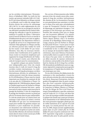 Infrastructures africaines : une Transformation impérative	 23
sur les corridors internationaux (Teravanin-
thorn et Raballand, 2008). Les tarifs du fret
routier, qui peuvent atteindre 0,08 à 0,13 dol-
lar EU par tonne-kilomètre en Afrique centrale
et occidentale, sont le reflet des marges béné-
ficiaires élevées des services de camionnage
(60 à 160 %). Le cadre réglementaire du tour
de rôle, qui repose sur un partage du marché et
une allocation centralisée du fret, limite le kilo-
métrage des véhicules et sape les incitations à
améliorer la qualité des flottes. L’alternative
serait d’associer la liberté d’accès au marché et
d’établissement des prix à une mise en applica-
tion réglementaire des dispositions relatives à
la qualité du service et au comportement opé-
rationnel. Déjà appliquées en Afrique australe,
ces réformes peuvent faire tomber les tarifs
du fret routier à 0,05 dollar EU par tonne-
kilomètre. Sans elles, les nouveaux investis-
sements dans l’amélioration de la qualité du
réseau routier ne réussiront simplement qu’à
augmenter les marges bénéficiaires de l’indus-
trie du transport routier, sans réduction des
coûts de transport pour les consommateurs.
Les guichets uniques aux postes frontières
sont indispensables pour éviter des retards
énormes dans le trafic de transit le long des
corridors routiers internationaux. La condi-
tion des routes le long des principaux corridors
internationaux africains est satisfaisante. Les
camions peuvent y tenir des vitesses moyennes
de 50 à 60 kilomètres à l’heure mais les retards
importants aux frontières les ramènent de fait
à un peu plus de 10 kilomètres à l’heure. Un
déplacement de 2 500 kilomètres depuis Lusaka
en Zambie jusqu’au port de Durban en Afrique
du Sud prend en moyenne huit jours : quatre
jours pour le trajet et quatre autres jours pour le
passage des frontières. À titre de comparaison,
le passage des frontières terrestre ne prend pas
plus de 30 minutes dans les pays industrialisés.
Le coût des retards pour un camion tirant une
remorque à huit essieux est estimé à environ
300 dollars EU par jour. Les investissements
requis pour installer des guichets uniques aux
frontières et pour moderniser les procédu-
res douanières sont relativement modestes et
pourraient être récupérés en à peine une année.
Sans de telles réformes, de nouveaux investisse-
ments dans le réseau routier auront peu d’effet
sur les temps de transit totaux.
Des services d’interconnexion plus fiables
peuvent éviter des retards encore plus consé-
quents le long des corridors internationaux
des chemins de fer. Les locomotives d’un pays
ne sont généralement pas autorisées à circuler
sur le réseau d’un autre pays, principalement
à cause de l’incapacité à fournir un service
de dépannage aux opérateurs étrangers. C’est
pourquoi, le fret ferroviaire qui traverse une
frontière doit attendre d’être pris en charge
par une locomotive différente. Ces attentes
peuvent être longues. Un voyage de 3 000 kilo-
mètres depuis Kolwezi, situé à la frontière
orientale de la République démocratique du
Congo, jusqu’au port de Durban en Afrique
du Sud prend 38 jours : 9 jours pour le trajet
et 29 jours passés essentiellement à charger et
à transborder le fret. Ce délai reflète en par-
tie un manque de locomotives fiables et bien
entretenues, mais aussi l’absence d’incitations
contractuelles claires à accepter le trafic venant
du réseau d’un pays voisin. La réduction de
ces délais nécessite de repenser entièrement
les relations contractuelles et les droits d’accès
liant les chemins de fer le long d’un corridor.
Elle demanderait probablement aussi un orga-
nisme régional de compensation pour garantir
la transparence et l’équité dans les droits d’ac-
cès réciproques aux voies.
De son côté, la lenteur des déplacements des
conteneurs et des marchandises à travers les
ports africains entraîne des coûts économiques
très élevés. Beaucoup d’entreprises citent les
goulets d’étranglement dans les ports comme
leur plus forte contrainte infrastructurelle,
dans des pays aussi divers que le Burkina Faso,
le Cameroun, le Malawi, Maurice et l’Afrique
du Sud. En Afrique de l’Est et de l’Ouest, les
temps d’immobilisation à quai des conteneurs
sont de l’ordre de 12 à 15 jours, soit deux fois
les 7 jours de la pratique modèle internationale.
La plupart des retards sont causés par la lenteur
de la manutention et de l’administration dans
des zones portuaires engorgées, plutôt que par
de réelles limitations de la capacité d’accueil
des quais. Ces retards peuvent être très coû-
teux. En 2006, chaque journée supplémentaire
passée dans un port coûtait plus de 35 000
dollars EU pour un porte-conteneurs de 2 200
EVP (équivalent vingt pieds) et proportion-
nellement plus pour les plus grands navires.
 