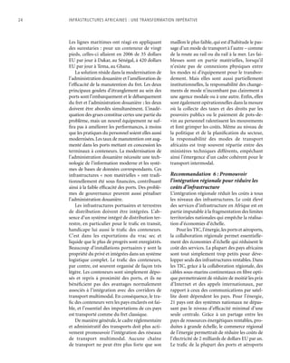 24	 Infrastructures africaines : une Transformation impérative
Les lignes maritimes ont réagi en appliquant
des surestaries : pour un conteneur de vingt
pieds, celles-ci allaient en 2006 de 35 dollars
EU par jour à Dakar, au Sénégal, à 420 dollars
EU par jour à Tema, au Ghana.
La solution réside dans la modernisation de
l’administration douanière et l’amélioration de
l’efficacité de la manutention du fret. Les deux
principaux goulets d’étranglement au sein des
ports sont l’embarquement et le débarquement
du fret et l’administration douanière ; les deux
doivent être abordés simultanément. L’inadé-
quation des grues constitue certes une partie du
problème, mais un nouvel équipement ne suf-
fira pas à améliorer les performances, à moins
que les pratiques du personnel soient elles aussi
modernisées.Les taux de manutention ont aug-
menté dans les ports mettant en concession les
terminaux à conteneurs. La modernisation de
l’administration douanière nécessite une tech-
nologie de l’information moderne et les systè-
mes de bases de données correspondants. Ces
infrastructures « non matérielles » ont tradi-
tionnellement été sous financées, contribuant
ainsi à la faible efficacité des ports. Des problè-
mes de gouvernance peuvent aussi pénaliser
l’administration douanière.
Les infrastructures portuaires et terrestres
de distribution doivent être intégrées. L’ab-
sence d’un système intégré de distribution ter-
restre, en particulier pour le trafic en transit,
handicape lui aussi le trafic des conteneurs.
C’est dans les exportations du vrac sec et
liquide que le plus de progrès sont enregistrés.
Beaucoup d’installations portuaires y sont la
propriété du privé et intégrées dans un système
logistique complet. Le trafic des conteneurs,
par contre, est souvent organisé de façon très
légère. Les conteneurs sont simplement dépo-
sés et repris à proximité des ports, et ils ne
bénéficient pas des avantages normalement
associés à l’intégration avec des corridors de
transport multimodal. En conséquence, le tra-
fic des conteneurs vers les pays enclavés est fai-
ble, et l’essentiel des importations de ces pays
est transporté comme du fret classique.
De manière générale, le cadre réglementaire
et administratif des transports doit plus acti-
vement promouvoir l’intégration des réseaux
de transport multimodal. Aucune chaîne
de transport ne peut être plus forte que son
maillon le plus faible, qui est d’habitude le pas-
sage d’un mode de transport à l’autre – comme
de la route au rail ou du rail à la mer. Les fai-
blesses sont en partie matérielles, lorsqu’il
n’existe pas de connexions physiques entre
les modes ni d’équipement pour le transbor-
dement. Mais elles sont aussi partiellement
institutionnelles, la responsabilité des change-
ments de mode n’incombant pas clairement à
une agence modale ou à une autre. Enfin, elles
sont également opérationnelles dans la mesure
où la collecte des taxes et des droits par les
pouvoirs publics ou le paiement de pots-de-
vin au personnel ralentissent les mouvements
et font grimper les coûts. Même au niveau de
la politique et de la planification du secteur,
la responsabilité des modes de transport
africains est trop souvent répartie entre des
ministères techniques différents, empêchant
ainsi l’émergence d’un cadre cohérent pour le
transport intermodal.
Recommandation 6 : Promouvoir
l’intégration régionale pour réduire les
coûts d’infrastructure
L’intégration régionale réduit les coûts à tous
les niveaux des infrastructures. Le coût élevé
des services d’infrastructure en Afrique est en
partie imputable à la fragmentation des limites
territoriales nationales qui empêche la réalisa-
tion d’économies d’échelle.
Pour les TIC,l’énergie,les ports et aéroports,
la collaboration régionale permet essentielle-
ment des économies d’échelle qui réduisent le
coût des services. La plupart des pays africains
sont tout simplement trop petits pour déve-
lopper seuls des infrastructures rentables. Dans
les TIC, grâce à la collaboration régionale, des
câbles sous-marins continentaux en fibre opti-
que permettraient de réduire de moitié les prix
d’Internet et des appels internationaux, par
rapport à ceux des communications par satel-
lite dont dépendent les pays. Pour l’énergie,
21 pays ont des systèmes nationaux ne dépas-
sant pas le niveau d’efficacité minimal d’une
seule centrale. Grâce à un partage entre les
pays de ressources énergétiques rentables, pro-
duites à grande échelle, le commerce régional
de l’énergie permettrait de réduire les coûts de
l’électricité de 2 milliards de dollars EU par an.
Le trafic de la plupart des ports et aéroports
 