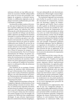 Infrastructures africaines : une Transformation impérative	 25
nationaux africains est trop faible pour per-
mettre les économies d’échelle indispensables
pour attirer les services des principales com-
pagnies de navigation et aériennes interna-
tionales. La collaboration régionale au sein de
plaques tournantes multinationales peut aider
à surmonter ce problème.
Au niveau des corridors routiers et ferroviai-
res ainsi que des bassins fluviaux transfronta-
liers, la gestion collaborative des biens publics
régionaux amène une réduction des coûts.
Beaucoup des actifs infrastructurels et des res-
sources naturelles de l’Afrique sont des biens
publics régionaux qui dépassent les frontières
nationales et ne peuvent efficacement être mis
en valeur et entretenus que grâce à une colla-
boration internationale. Les corridors routiers
et ferroviaires doivent être gérés de manière
collaborative pour faciliter les services liés au
transport et au commerce destinés aux 15 pays
enclavés africains et éviter les longues attentes
aux frontières, qui font tomber à 10 kilomè-
tres à l’heure la moyenne du transport rou-
tier international du fret. Pour les 63 bassins
internationaux de l’Afrique, une gestion coo-
pérative des ressources en eau et une coordi-
nation des investissements est nécessaire pour
accroître la production de nourriture, d’élec-
tricité et les autres opportunités économiques,
tout en renforçant la viabilité de l’environne-
ment et en atténuant les effets des sècheresses
et des inondations.
Pour bénéficier de ces avantages, il faudra
affronter de nombreux défis institutionnels
tels que la démonstration d’une volonté poli-
tique, la mise en place d’institutions régionales
efficaces, une saine détermination des priori-
tés, l’harmonisation des procédures réglemen-
taires et la facilitation de la préparation et du
financement des projets.
Malgré l’argument économique en faveur de
l’intégration régionale, la démonstration d’une
volonté politique rencontre de sérieux obsta-
cles. Les infrastructures régionales nécessitent
un haut niveau de confiance entre les pays, sur-
tout à cause de la dépendance qu’elle implique
vis-à-vis des pays voisins pour des ressources
clés comme l’énergie et l’eau. Par exemple, si le
commerce de l’électricité était complètement
développé, 16 pays africains importeraient
plus de la moitié de leurs besoins énergétiques.
Une part substantielle de cette électricité pro-
viendrait alors d’États fragiles comme la Répu-
blique démocratique du Congo et la Guinée.
Des institutions régionales sont nécessaires
pour faciliter les accords et mettre en œuvre
des mécanismes de compensation. Certains
pays ont davantage à gagner de l’intégra-
tion régionale que d’autres. Dans la mesure
où celle-ci génère un dividende économique
substantiel, il devrait être possible de conce-
voir des mécanismes de compensation per-
mettant à tous les pays participants de mieux
s’en sortir. Les traités internationaux relatifs
aux bassins fluviaux, comme celui du Sénégal,
ont ouvert la voie à un partage des avantages
qui pourrait maintenant être étendu à d’autres
infrastructures régionales. L’Afrique possède
une vaste panoplie d’organismes politiques
et techniques régionaux, mais les adhésions à
ces organismes se chevauchent, et la capacité
technique de ceux-ci est limitée, de même que
leurs pouvoirs de mise en application. Ils ne
disposent pas non plus de la capacité de met-
tre en œuvre des mécanismes de compensation
transfrontaliers.
Il est important de faire avancer des pro-
jets régionaux produisant rapidement des
résultats positifs. Vu l’ampleur de l’agenda
d’investissement, la séquence et la priorité des
projets régionaux doivent impérativement
être mieux déterminées. Les approches politi-
que, économique et spatiale ont toutes été lar-
gement discutées. Les projets régionaux vont
de la coopération bilatérale pour une ligne
de transport d’énergie ou un poste frontière
jusqu’à des interventions vastes et complexes,
ayant parfois une portée continentale. Compte
tenu de la taille des défis, il serait sage de débu-
ter modestement avec des projets produisant
des résultats concrets évidents et de s’appuyer
sur les succès engrangés pour poursuivre de
manière progressive.
L’harmonisation de la réglementation doit
aller de pair avec l’intégration physique. À
moins que les cadres réglementaires et les pro-
cédures administratives ne soient harmonisés
pour permettre la libre circulation des services
à travers les frontières nationales, l’intégration
physique des réseaux d’infrastructure restera
inefficace. Le coût monétaire d’une réforme
réglementaire est relativement faible, mais
 