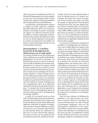 26	 Infrastructures africaines : une Transformation impérative
celle-ci peut avoir un rendement très élevé. La
Décision deYamoussoukro est un bon exemple :
en ouvrant le ciel au transport aérien à travers
l’Afrique, elle a apporté une plus grande liberté
dans la négociation des accords bilatéraux.
La préparation, particulièrement coûteuse
et longue, de projets régionaux complexes
demande de plus gros efforts. Ceci est particu-
lièrement vrai lorsque les projets sont grands
par rapport à la taille des économies qui les
accueillent et lorsqu’ils dépendent essentiel-
lement du financement de bénéficiaires situés
en aval. Ils mettent également sous pression
les systèmes de financement des bailleurs de
fonds, en général davantage tournés vers des
investissements nationaux.
Recommandation 7 : Considérer
les priorités de développement des
infrastructures sous un angle spatial
Les réseaux d’infrastructure sont spatiaux par
nature, reflétant et sous-tendant la distribution
géographique de l’activité économique. Les
infrastructures jouent un rôle clé en permet-
tant aux villes de bénéficier d’économies d’ag-
glomération. Les réseaux de transport relient
les centres urbains les uns aux autres et avec les
réseaux commerciaux internationaux, fournis-
sant une base pour les échanges entre les éco-
nomies urbaines et rurales. L’énergie, l’eau et
les TIC améliorent la productivité à l’intérieur
des espaces urbains et ruraux. C’est pourquoi,
les plans et les priorités de l’infrastructure doi-
vent être éclairés de manière stratégique par
une compréhension claire de la répartition
spatiale de l’activité et des potentiels économi-
ques. Un exemple clair de cette approche est
l’Initiative pour le développement spatial du
Nouveau partenariat pour le développement
de l’Afrique (NEPAD).
Le point de vue spatial fournit une base
utile à la détermination de la priorité des inves-
tissements dans l’infrastructure et donne une
bonne idée des liens intersectoriels. Elle permet
également d’identifier les goulets d’étrangle-
ment existant le long des différents corridors
commerciaux, qui constituent généralement
les interventions dotées des rendements les
plus forts. Les liens intersectoriels apparais-
sent mieux à travers une vue spatiale qui met
en lumière la nécessité de coordonner les inter-
ventions entre les secteurs infrastructurels et
entre les infrastructures et les secteurs éco-
nomiques des clients. Des travaux de recher-
che récents montrent que, grâce à des effets
de synergie, le regroupement d’interventions
d’infrastructure dans une zone spatiale don-
née (Torero et Escobal, 2005) ou le long d’un
corridor spatial donné (Briceño-Garmendia et
Foster, 2009a, 2009b) produit des rendements
plus élevés que lorsque ces mêmes investisse-
ments ne sont pas spatialement coordonnés.
Trop souvent en Afrique, la dispersion du peu
d’infrastructures disponibles empêche de tirer
parti de telles synergies.
Le processus d’urbanisation demande de
considérer le développement des infrastruc-
tures sous un angle régional où chaque centre
urbain et son arrière-pays rural constituent
une unité économique intégrée. L’urbanisation
de l’Afrique est rapide et entraîne des change-
ments prévisibles et bénéfiques pour les zones
tant urbaines que rurales. Prospérité et densité
vont de pair, étant donné que l’amélioration
de la productivité nécessite des économies
d’agglomération, des marchés plus vastes et
une meilleure connectivité. La concentration
et l’urbanisation entraînent la prospérité dans
les zones aussi bien urbaines que rurales, et les
villes qui fonctionnent bien facilitent la transi-
tion à partir d’une agriculture de subsistance,
en ouvrant un grand marché aux produits
ruraux et en soutenant les activités non agri-
coles. Le débat opposant le développement
rural au développement urbain devrait donc
être remplacé par la compréhension que les
deux sont étroitement liés et mutuellement
dépendants, et que l’intégration économique
des zones rurales et urbaines est la seule façon
de produire de la croissance et un développe-
ment inclusif.
Dans les zones urbaines, les faiblesses des
politiques et des plans fonciers sont deve-
nues un énorme obstacle à l’extension des
services d’infrastructure. Les villes d’Afrique
se développent rapidement, mais avec des
infrastructures insuffisantes et des institu-
tions faibles, la plupart des nouveaux établis-
sements sont informels et ne bénéficient pas
des services de base. La planification urbaine
doit être renforcée pour éviter une extension
anarchique, améliorer la densification, préve-
 