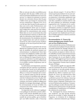 28	 Infrastructures africaines : une Transformation impérative
Elles ne sont pas non plus un problème pour
les groupes aisés des pays à faible revenu, qui
sont les principaux bénéficiaires de l’accès aux
services. La capacité de paiement ne pourra
devenir une contrainte sérieuse dans les pays
à faible revenu que lorsque la couverture des
services commencera à dépasser 50 %. Il n’y
a en fait que dans les pays les plus pauvres et
dans ceux où les coûts d’infrastructure sont
exceptionnellement élevés que le recouvre-
ment intégral des coûts pourrait être inabor-
dable pour les consommateurs aisés actuels.
Même dans ces cas, le recouvrement des coûts
de fonctionnement resterait un objectif réali-
sable, les subventions étant limitées aux coûts
des investissements. Des simulations montrent
que l’augmentation des tarifs de manière à
recouvrer les coûts n’aurait qu’une incidence
minimale sur les taux de pauvreté dans la plu-
part des cas.
Le fait de pouvoir se permettre des services
dépend non seulement du prix, mais aussi du
type de modalités de paiement proposé aux
consommateurs. Le prépaiement (lancé dans
le secteur de la téléphonie mobile) peut aider
les ménages à budgétiser leur consommation
tout en réduisant les risques de perte de reve-
nus pour les opérateurs. La même approche est
technologiquement possible pour l’électricité,
et un nombre croissant d’opérateurs sont en
train de l’adopter.
Les subventions sont importantes, mais leur
conception doit être repensée en profondeur,
en mettant plus l’accent sur la subvention des
raccordements, qui peut être plus équitable et
efficace au niveau de l’extension de la couver-
ture. La capacité à payer les frais de raccorde-
ment est souvent un problème plus aigu que
celui lié à l’utilisation du service. De plus, l’ab-
sence de raccordement pourrait elle-même
constituer une bonne variable de ciblage pour
identifier les ménages désavantagés, sauf dans
les environnements où l’accès est faible et la
couverture loin d’être étendue à tous, même
pour les ménages aisés.
Un important test de cohérence à appliquer
à une politique de subvention consiste à déter-
miner si elle resterait abordable pour le pays
si l’accès était universel. La sous-tarification
actuelle des services publics, qui ne bénéficie
qu’à une faible minorité, coûte à beaucoup
de pays africains jusqu’à 1 % de leur PIB. À
mesure que les pays évoluent vers un accès uni-
versel, ce fardeau de la subvention s’accroîtra
en proportion et deviendra rapidement trop
lourd pour le budget national. Les pays doi-
vent donc considérer la manière dont le coût
de toute politique de subvention envisagée
augmenterait avec l’extension de la couver-
ture. Ce test d’abordabilité budgétaire des
subventions constitue un important exercice
de confrontation avec la réalité qui peut éviter
aux pays de s’embarquer dans des politiques
qui ne peuvent tout simplement pas être por-
tées à l’échelle supérieure et dont la couverture
devra rester faible.
Recommandation 9 : Trouver des
moyens pratiques pour étendre l’accès
aux services d’infrastructure
L’accès universel aux services d’infrastructure
reste lointain pour la plupart des pays africains.
La grande majorité des ménages africains n’a
toujours pas accès à une énergie moderne, à
l’eau courante, aux égouts et même à des rou-
tes utilisables en toutes saisons desservant leurs
communautés. Les très lents progrès réalisés
dans l’extension de cet accès depuis le milieu
des années 1990 suggèrent que l’accès universel
aux infrastructures devra attendre encore plus
d’une cinquantaine d’années dans la plupart
des pays d’Afrique.
Cette situation appelle une approche diffé-
rente de l’extension des services d’infrastruc-
ture modernes et une plus grande attention
aux solutions de second choix. La conduite
habituelle des affaires n’amènera pas l’accé-
lération de l’accès aux infrastructures dont
l’Afrique a besoin. De plus, même si cette
accélération pouvait être obtenue, beaucoup
de personnes continueront pendant de nom-
breuses années à dépendre d’alternatives aux
services d’infrastructure modernes.C’est pour-
quoi les politiques sociales africaines liées aux
infrastructures doivent porter une plus grande
considération à l’amélioration et à l’extension
des solutions de second choix.
En développant les réseaux d’infrastruc-
ture modernes, une plus grande attention
devrait être accordée à l’aspect demande de
l’équation. La révolution de la téléphonie
mobile a clairement démontré que l’Afrique
 