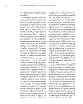 30	 Infrastructures africaines : une Transformation impérative
nuer à augmenter dans les prochaines années,
si les engagements record de 2007 sont pleine-
ment honorés.
À moins que des mesures ne soient prises
pour les soutenir, les dépenses nationales dans
l’infrastructure devraient diminuer, com-
promettant la reprise économique et aggra-
vant la pauvreté. Le déficit financier actuel
de 31 milliards de dollars EU par an pourrait
encore se creuser avec la compression des
budgets publics, la diminution des flux de
capitaux extérieurs et l’érosion de la capacité
des consommateurs à payer des redevances
pour l’utilisation des services. La capacité de
construire de nouvelles infrastructures, d’éli-
miner les goulets d’étranglement régionaux
et d’entretenir les actifs existants subirait une
chute sévère. En Amérique latine, au cours des
années 1990, environ 50 % de la compression
budgétaire visant à équilibrer les comptes
publics provenaient des coupes opérées dans
les dépenses d’infrastructure. En Indonésie,
suite à la crise asiatique, les investissements
publics dans les infrastructures sont tombés
de 7 % à 2 % du PIB. La croissance en Améri-
que latine et en Asie a été compromise pendant
« une décennie perdue ».
En temps de crise économique, beaucoup
de pays, depuis la Chine et l’Inde jusqu’à
l’Argentine et au Mexique, se sont servis des
infrastructures comme stimulants budgétaires.
À condition de cibler correctement les goulets
d’étranglement économiques clés et d’être
complétés par des réformes des politiques, les
investissements dans l’infrastructure peuvent
préparer la route à une reprise ultérieure de la
croissance économique. De plus, certains types
de contrats de travaux publics sont à forte
intensité de main-d’œuvre et créent un emploi
à court terme contribuant à alléger la pauvreté.
L’Afrique pourrait certainement tirer avantage
d’un tel programme mais le continent n’a pas
les moyens de le financer sans appui extérieur.
Les estimations indiquent qu’un train bud-
gétaire de 50 milliards de dollars EU serait
nécessaire pour compenser l’impact de la crise
économique sur l’Afrique et qu’en le concen-
trant sur les investissements dans l’infras-
tructure, on peut obtenir les effets les plus
importants sur la croissance du PIB, avec des
projections de 4 % pour 2010 au lieu de 1,7 %
pour l’après-crise. À long terme, l’Afrique
pourrait espérer un accroissement permanent
de 2,5 % de son PIB (voir ODI, 2009).
Tout accroissement du financement des
bailleurs de fonds en faveur des infrastructures
africaines devrait prêter une attention particu-
lière au secteur de l’énergie et aux États fragiles.
Depuis les années 1990, les bailleurs de fonds
négligent le secteur de l’énergie. Même si le
secteur privé peut contribuer au financement
de la production de l’énergie, les bailleurs de
fonds devront néanmoins augmenter substan-
tiellement leur appui pour résoudre la crise
qui affecte actuellement le secteur. Ce passage
à l’échelle supérieure était déjà en cours avant
le début de la crise, les engagements des dona-
teurs ayant atteint le milliard de dollars EU en
2005 et un pic de 2,3 milliards de dollars EU
en 2007. Les États fragiles font exception, ils
ont en effet reçu des bailleurs de fonds moins
que la part de financement de l’infrastructure
à laquelle ils avaient équitablement droit. Vu
l’ampleur du déficit de financement auquel
ces pays sont confrontés par rapport à la taille
de leur économie, ainsi que l’importance des
infrastructures dans la régénération de leur
développement, il serait justifié qu’ils béné-
ficient progressivement des ressources des
bailleurs de fonds.
Certains des grands pays d’Afrique à faible
revenu pourraient mobiliser des fonds locaux
importants en faveur des infrastructures à
conditionquelesinstrumentsappropriéssoient
développés. Dans un petit nombre de pays afri-
cains, les marchés nationaux des capitaux sem-
blent suffisamment grands et bien assis pour
fournir des fonds importants au financement
des infrastructures, le Nigeria étant l’exemple
le plus remarquable (Irving et Manroth, 2009).
La grande partie de ces fonds prend néanmoins
la forme de prêts des banques commerciales
à relativement courte échéance, qui ne sont
souvent pas les plus appropriés pour des pro-
jets d’infrastructure. Les marchés des obliga-
tions de sociétés devraient être renforcés et les
conditions réglementaires d’une plus grande
participation des investisseurs institutionnels
au financement des investissements dans l’in-
frastructure devraient être mises en place.
 