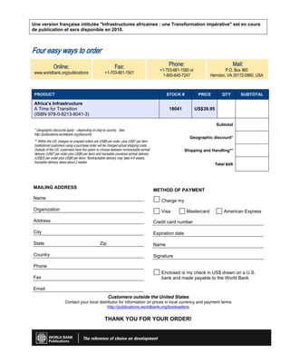 Une version française intitulée Infrastructures africaines : une Transformation impérative est en cours
de publication et sera disponible en 2010.
Four easy ways to order
Online:
www.worldbank.org/publications
Fax:
+1-703-661-1501
Phone:
+1-703-661-1580 or
1-800-645-7247
Mail:
P.O. Box 960
Herndon, VA 20172-0960, USA
PRODUCT STOCK # PRICE QTY SUBTOTAL
Africa’s Infrastructure
A Time for Transition
(ISBN 978-0-8213-8041-3)
18041 US$39.95
* Geographic discounts apply – depending on ship-to country. See
http://publications.worldbank.org/discounts
** Within the US, charges on prepaid orders are US$8 per order, plus US$1 per item.
Institutional customers using a purchase order will be charged actual shipping costs.
Outside of the US, customers have the option to choose between nontrackable airmail
delivery (US$7 per order plus US$6 per item) and trackable couriered airmail delivery
(US$20 per order plus US$8 per item). Nontrackable delivery may take 4-6 weeks,
trackable delivery takes about 2 weeks.
Subtotal
Geographic discount*
Shipping and Handling**
Total $US
MAILING ADDRESS
Name
Organization
Address
City
State Zip
Country
Phone
Fax
Email
METHOD OF PAYMENT
Charge my
Visa Mastercard American Express
Credit card number
Expiration date
Name
Signature
Enclosed is my check in US$ drawn on a U.S.
bank and made payable to the World Bank
Customers outside the United States
Contact your local distributor for information on prices in local currency and payment terms
http://publications.worldbank.org/booksellers
THANK YOU FOR YOUR ORDER!
 