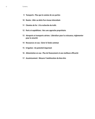 vi	 Contenu
  9	 Transports : Plus que la somme de ses parties
10	 Routes : Aller au-delà d’un réseau interurbain
11	 Chemins de fer : À la recherche du trafic
12	 Ports et expéditions : Vers une approche propriétaire
13	 Aéroports et transports aériens : Libéraliser pour la croissance, réglementer
pour la sécurité
14	 Ressources en eau : Gérer le fonds commun
15	 Irrigation : Un potentiel important
16	 Alimentation en eau : Plus de financement et une meilleure efficacité
17	 Assainissement : Mesurer l’amélioration du bien-être
 