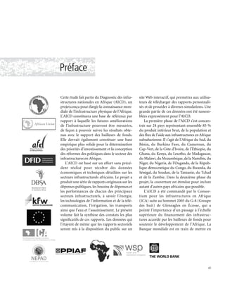Préface
Cette étude fait partie du Diagnostic des infra-
structures nationales en Afrique (AICD), un
projet conçu pour élargir la connaissance mon-
diale de l’infrastructure physique de l’Afrique.
L’AICD constituera une base de référence par
rapport à laquelle les futures améliorations
de l’infrastructure pourront être mesurées,
de façon à pouvoir suivre les résultats obte-
nus avec le support des bailleurs de fonds.
Elle devrait également constituer une base
empirique plus solide pour la détermination
des priorités d’investissement et la conception
des réformes des politiques dans le secteur des
infrastructures en Afrique.
L’AICD est basé sur un effort sans précé-
dent réalisé pour récolter des données
économiques et techniques détaillées sur les
secteurs infrastructurels africains. Le projet a
produit une série de rapports originaux sur les
dépenses publiques, les besoins de dépenses et
les performances de chacun des principaux
secteurs infrastructurels, à savoir l’énergie,
les technologies de l’information et de la télé-
communication, l’irrigation, les transports
ainsi que l’eau et l’assainissement. Le présent
volume fait la synthèse des constats les plus
significatifs de ces rapports. Les données qui
l’étayent de même que les rapports sectoriels
seront mis à la disposition du public sur un
site Web interactif, qui permettra aux utilisa-
teurs de télécharger des rapports personnali-
sés et de procéder à diverses simulations. Une
grande partie de ces données ont été rassem-
blées expressément pour l’AICD.
La première phase de l’AICD s’est concen-
trée sur 24 pays représentant ensemble 85 %
du produit intérieur brut, de la population et
des flux de l’aide aux infrastructures en Afrique
subsaharienne. Il s’agit de l’Afrique du Sud, du
Bénin, du Burkina Faso, du Cameroun, du
Cap-Vert, de la Côte d’Ivoire, de l’Éthiopie, du
Ghana, du Kenya, du Lesotho, de Madagascar,
du Malawi, du Mozambique, de la Namibie, du
Niger, du Nigeria, de l’Ouganda, de la Répub-
lique démocratique du Congo, du Rwanda, du
Sénégal, du Soudan, de la Tanzanie, du Tchad
et de la Zambie. Dans la deuxième phase du
projet, la couverture est étendue pour inclure
autant d’autres pays africains que possible.
L’AICD a été commandé par le Consor-
tium pour les infrastructures en Afrique
(ICA) suite au Sommet 2005 du G-8 (Groupe
des huit) de Gleneagles en Écosse, qui a
pointé l’importance d’un passage à l’échelle
supérieure du financement des infrastruc-
tures accordé par les bailleurs de fonds pour
soutenir le développement de l’Afrique. La
Banque mondiale est en train de mettre en
vii
 