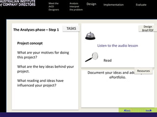 Meet the        Analysis      Design      Implementation           Evaluate
                    AICD            Interpret
                    Designers       the problem




                                                                                            Design
The Analyses phase – Step 1     TASKS                                                      Brief PDF



  Project concept
                                                           Listen to the audio lesson
  What are your motives for doing
  this project?
                                                              Read
  What are the key ideas behind your
  project.                                                                              Resources
                                                  Document your ideas and add to your
                                                             ePortfolio.
  What reading and ideas have
  influenced your project?




                                                                                Back Next
 