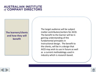 The target audience will be subject
The learners/clients   matter contributors/writers for AICD.
 and how they will     The benefit to the learner will be in
      benefit          gaining understanding of the
                       fundamental principles in
                       Instructional design. The benefit to
                       the clients, will be in a design that
                       AICD may wish to use in future as well
                       as a current methodology used in
                       industry which is research based.
 
