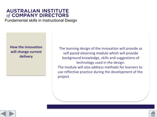 Fundamental skills in Instructional Design




   How the innovation          The learning design of the innovation will provide as
   will change current            self paced elearning module which will provide
         delivery                background knowledge, skills and suggestions of
                                           technology used in the design.
                              The module will also address methods for learners to
                              use reflective practice during the development of the
                              project.
 