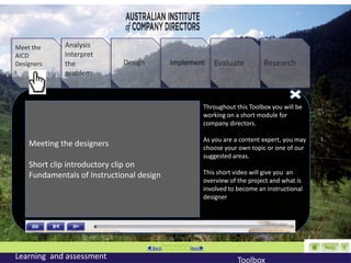 Meet the     Analysis
AICD         Interpret
Designers    the             Design         Implement     Evaluate         Research
             problem



                                                      Throughout this Toolbox you will be
                                                      working on a short module for
                                                      company directors.

                                                      As you are a content expert, you may
    Meeting the designers                             choose your own topic or one of our
                                                      suggested areas.
    Short clip introductory clip on
    Fundamentals of Instructional design              This short video will give you an
                                                      overview of the project and what is
                                                      involved to become an instructional
                                                      designer




                                       BackNext
Learning and assessment                                           Toolbox
 