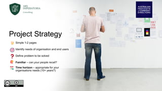 Project Strategy
Simple 1-2 pages
Identify needs of organisation and end users
Define problem to be solved
Familiar – can your people recall?
Time horizon – appropriate for your
organisations needs (10+ years?)
 