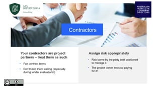 Contractors
Your contractors are project
partners – treat them as such
• Fair contract terms
• Don’t keep them waiting (especially
during tender evaluations!)
Assign risk appropriately
• Risk borne by the party best positioned
to manage it
• The project owner ends up paying
for it!
 