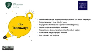 • Invest in early stage project planning – projects fail before they begin!
• Project strategy – keep it to 1-2 pages
• Engage stakeholders and experts from the beginning
• Design projects around your end users
• Project teams depend on clear vision from their leaders
• Contractors are your project partners
• Bad culture = bad projects
Key
Takeaways
 