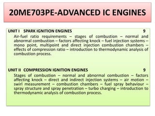 20ME703PE-ADVANCED IC ENGINES
UNIT I SPARK IGNITION ENGINES 9
Air-fuel ratio requirements – stages of combustion – normal and
abnormal combustion – factors affecting knock – fuel injection systems –
mono point, multipoint and direct injection combustion chambers –
effects of compression ratio – introduction to thermodynamic analysis of
combustion process.
UNIT II COMPRESSION IGNITION ENGINES 9
Stages of combustion – normal and abnormal combustion – factors
affecting knock – direct and indirect injection systems – air motion –
swirl measurement – combustion chambers – fuel spray behaviour –
spray structure and spray penetration – turbo charging – introduction to
thermodynamic analysis of combustion process.
 