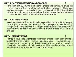 UNIT III EMISSION FORMATION AND CONTROL 9
Formation of NOX, HC/CO mechanism – smoke and particulate emissions
– green house effect – methods of controlling emissions – three way
catalytic converter – particulate trap – emission (HC, CO, NO and NOX)
measuring equipment – smoke and particulate measurement – emission
norms – national and international emission standards.
UNIT IV ALTERNATE FUELS 9
Need for alternate fuels – alcohols, vegetable oils, bio-diesel, bio-gas,
natural gas, liquefied petroleum gas and hydrogen – manufacturing,
storage and safety properties – engine modifications and emissions –
performance, combustion and emission characteristics of SI and CI
engines.
UNIT V RECENT TRENDS 9
Homogeneous charge compression ignition engine – lean burn engine –
stratified charge engine – surface ignition engine – electronic engine
management – common rail direct injection diesel engine – gasoline
direct injection engine – hybrid electric vehicles – on board diagnostics –
variable geometry turbochargers – NOx absorbers.
 