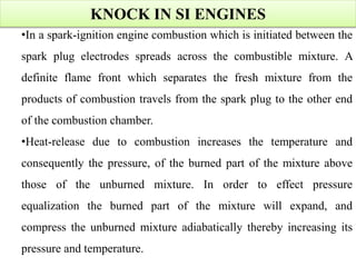KNOCK IN SI ENGINES
•In a spark-ignition engine combustion which is initiated between the
spark plug electrodes spreads across the combustible mixture. A
definite flame front which separates the fresh mixture from the
products of combustion travels from the spark plug to the other end
of the combustion chamber.
•Heat-release due to combustion increases the temperature and
consequently the pressure, of the burned part of the mixture above
those of the unburned mixture. In order to effect pressure
equalization the burned part of the mixture will expand, and
compress the unburned mixture adiabatically thereby increasing its
pressure and temperature.
 