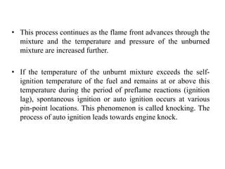 • This process continues as the flame front advances through the
mixture and the temperature and pressure of the unburned
mixture are increased further.
• If the temperature of the unburnt mixture exceeds the self-
ignition temperature of the fuel and remains at or above this
temperature during the period of preflame reactions (ignition
lag), spontaneous ignition or auto ignition occurs at various
pin-point locations. This phenomenon is called knocking. The
process of auto ignition leads towards engine knock.
 