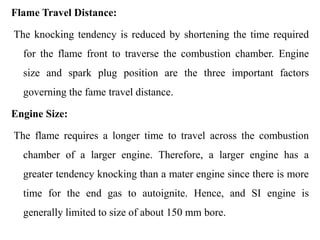 Flame Travel Distance:
The knocking tendency is reduced by shortening the time required
for the flame front to traverse the combustion chamber. Engine
size and spark plug position are the three important factors
governing the fame travel distance.
Engine Size:
The flame requires a longer time to travel across the combustion
chamber of a larger engine. Therefore, a larger engine has a
greater tendency knocking than a mater engine since there is more
time for the end gas to autoignite. Hence, and SI engine is
generally limited to size of about 150 mm bore.
 