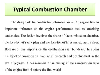 Typical Combustion Chamber
The design of the combustion chamber for an SI engine has an
important influence on the engine performance and its knocking
tendencies. The design involves the shape of the combustion chamber,
the location of spark plug and the location of inlet and exhaust valves.
Because of this importance, the combustion chamber design has been
a subject of considerable amount of research and development in the
last fifty years. It has resulted in the raising of the compression ratio
of the engine from 4 before the first world
 