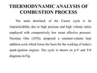THERMODYNAMIC ANALYSIS OF
COMBUSTION PROCESS
The main drawback of the Carnot cycle is its
impracticability due to high pressure and high volume ratios
employed with comparatively low mean effective pressure.
Nicolaus Otto (1876), proposed a constant-volume heat
addition cycle which forms the basis for the working of today's
spark-ignition engines. The cycle is shown on p-V and T-S
diagrams in Fig.
 