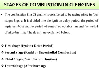 STAGES OF COMBUSTION IN CI ENGINES
• The combustion in a CI engine is considered to be taking place in four
stages Figure. It is divided into the ignition delay period, the period of
rapid combustion, the period of controlled combustion and the period
of after-burning. The details are explained below.
 First Stage (Ignition Delay Period)
 Second Stage (Rapid or Uncontrolled Combustion)
 Third Stage (Controlled combustion)
 Fourth Stage (After burning)
 