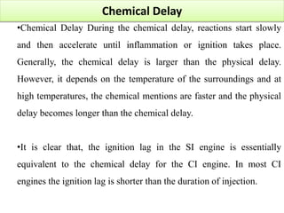 Chemical Delay
•Chemical Delay During the chemical delay, reactions start slowly
and then accelerate until inflammation or ignition takes place.
Generally, the chemical delay is larger than the physical delay.
However, it depends on the temperature of the surroundings and at
high temperatures, the chemical mentions are faster and the physical
delay becomes longer than the chemical delay.
•It is clear that, the ignition lag in the SI engine is essentially
equivalent to the chemical delay for the CI engine. In most CI
engines the ignition lag is shorter than the duration of injection.
 