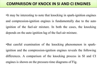 COMPARISON OF KNOCK IN SI AND CI ENGINES
•It may be interesting to note that knocking in spark-ignition engines
and compression-ignition engines is fundamentally due to the auto
ignition of the fuel-air mixture. In both the cases, the knocking
depends on the auto ignition lag of the fuel-air mixture.
•But careful examination of the knocking phenomenon in spark-
ignition and the compression-ignition engines reveals the following
differences. A comparison of the knocking process in SI and CI
engines is shown on the pressure-time diagrams of Fig.
 