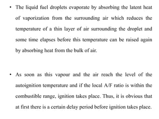• The liquid fuel droplets evaporate by absorbing the latent heat
of vaporization from the surrounding air which reduces the
temperature of a thin layer of air surrounding the droplet and
some time elapses before this temperature can be raised again
by absorbing heat from the bulk of air.
• As soon as this vapour and the air reach the level of the
autoignition temperature and if the local A/F ratio is within the
combustible range, ignition takes place. Thus, it is obvious that
at first there is a certain delay period before ignition takes place.
 