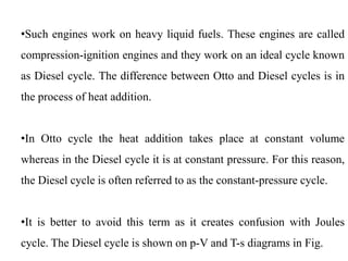 •Such engines work on heavy liquid fuels. These engines are called
compression-ignition engines and they work on an ideal cycle known
as Diesel cycle. The difference between Otto and Diesel cycles is in
the process of heat addition.
•In Otto cycle the heat addition takes place at constant volume
whereas in the Diesel cycle it is at constant pressure. For this reason,
the Diesel cycle is often referred to as the constant-pressure cycle.
•It is better to avoid this term as it creates confusion with Joules
cycle. The Diesel cycle is shown on p-V and T-s diagrams in Fig.
 