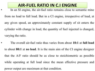 AIR-FUEL RATIO IN C.I ENGINE
• In an SI engine, the air-fuel ratio remains close to semantic mine
from no load to full load. But in a CI engine, irrespective of load, at
any given speed, an approximately constant supply of sit enters the
cylinder with change in load, the quantity of fuel injected is changed,
varying the ratio.
• The overall air-fuel ratio thus varies from about 18:1 at full load
to about 80:1 at no load. It is the main aim of the CI engine designer
that the A/F ratio should be as close to stoichiometric as possible
while operating at full load since the mean effective pressure and
power output are maximum at that condition.
 