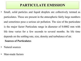 • Small, solid particles and liquid droplets are collectively termed as
particulates. These are present in the atmospheric fairly large numbers
and sometimes pose a serious air pollution. The size of the particulate
is the major factor Particulate range in diameter of 0.0002 mm with
life time varies for a few seconds to several months. Its life time
depends on the settling rate, size, density and turbulence of air.
Sources of Particulates
• Natural sources
• Man-made factors
PARTICULATE EMISSION
 