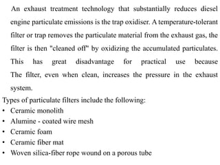 An exhaust treatment technology that substantially reduces diesel
engine particulate emissions is the trap oxidiser. A temperature-tolerant
filter or trap removes the particulate material from the exhaust gas, the
filter is then "cleaned off" by oxidizing the accumulated particulates.
This has great disadvantage for practical use because
The filter, even when clean, increases the pressure in the exhaust
system.
Types of particulate filters include the following:
• Ceramic monolith
• Alumine - coated wire mesh
• Ceramic foam
• Ceramic fiber mat
• Woven silica-fiber rope wound on a porous tube
 