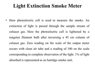 Light Extinction Smoke Meter
• Here photoelectric cell is used to measure the smoke. An
extinction of light is passed through the sample stream of
exhaust gas. Here the photoelectric cell is lightened by a
tungsten filament bulb after traversing a 45 cm column of
exhaust gas. Zero reading on the scale of the output meter
occurs with clean air tube and a reading of 100 on the scale
corresponding to complete observation of the light. 1% of light
absorbed is represented as an hartidge smoke unit.
 