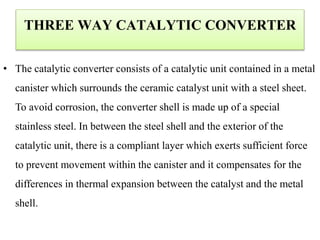 THREE WAY CATALYTIC CONVERTER
• The catalytic converter consists of a catalytic unit contained in a metal
canister which surrounds the ceramic catalyst unit with a steel sheet.
To avoid corrosion, the converter shell is made up of a special
stainless steel. In between the steel shell and the exterior of the
catalytic unit, there is a compliant layer which exerts sufficient force
to prevent movement within the canister and it compensates for the
differences in thermal expansion between the catalyst and the metal
shell.
 