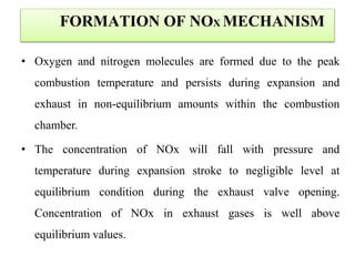 FORMATION OF NOX MECHANISM
• Oxygen and nitrogen molecules are formed due to the peak
combustion temperature and persists during expansion and
exhaust in non-equilibrium amounts within the combustion
chamber.
• The concentration of NOx will fall with pressure and
temperature during expansion stroke to negligible level at
equilibrium condition during the exhaust valve opening.
Concentration of NOx in exhaust gases is well above
equilibrium values.
 