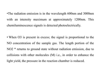 •The radiation emission is in the wavelength 600nm and 3000nm
with an intensity maximum at approximately 1200nm. This
chemiluminescence signals is detected photoelectrically.
• When O3 is present in excess; the signal is proportional to the
NO concentration of the sample gas. The length portion of the
NO2 * returns to ground state without radiation emission, due to
collisions with other molecules (M) i.e., in order to enhance the
light yield, the pressure in the reaction chamber is reduced.
 