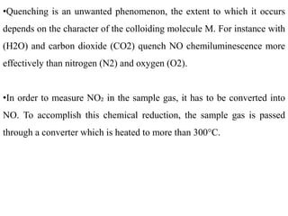 •Quenching is an unwanted phenomenon, the extent to which it occurs
depends on the character of the colloiding molecule M. For instance with
(H2O) and carbon dioxide (CO2) quench NO chemiluminescence more
effectively than nitrogen (N2) and oxygen (O2).
•In order to measure NO₂ in the sample gas, it has to be converted into
NO. To accomplish this chemical reduction, the sample gas is passed
through a converter which is heated to more than 300°C.
 