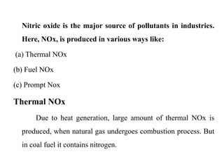 Nitric oxide is the major source of pollutants in industries.
Here, NOx, is produced in various ways like:
(a) Thermal NOx
(b) Fuel NOx
(c) Prompt Nox
Thermal NOx
Due to heat generation, large amount of thermal NOx is
produced, when natural gas undergoes combustion process. But
in coal fuel it contains nitrogen.
 