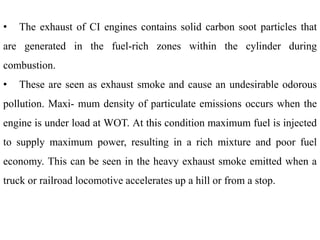 • The exhaust of CI engines contains solid carbon soot particles that
are generated in the fuel-rich zones within the cylinder during
combustion.
• These are seen as exhaust smoke and cause an undesirable odorous
pollution. Maxi- mum density of particulate emissions occurs when the
engine is under load at WOT. At this condition maximum fuel is injected
to supply maximum power, resulting in a rich mixture and poor fuel
economy. This can be seen in the heavy exhaust smoke emitted when a
truck or railroad locomotive accelerates up a hill or from a stop.
 