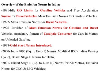 Overview of the Emission Norms in India:
•1991-Idle CO Limits for Gasoline Vehicles and Free Acceleration
Smoke for Diesel Vehicles, Mass Emission Norms for Gasoline Vehicles.
•1992- Mass Emission Norms for Diesel Vehicles.
•1996 -Revision of Mass Emission Norms for Gasoline and Diesel
Vehicles. mandatory fitment of Catalytic Converter for Cars in Metros
on Unleaded Gasoline.
•1998-Cold Start Norms Introduced.
•2000- India 2000 (Eq. to Euro 1) Norms. Modified IDC (Indian Driving
Cycle), Bharat Stage II Norms for Delhi,
•2001- Bharat Stage II (Eq. to Euro II) Norms for All Metros, Emission
Norms for CNG & LPG Vehicles:
 