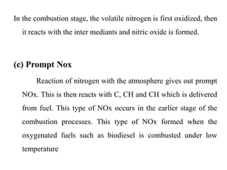 In the combustion stage, the volatile nitrogen is first oxidized, then
it reacts with the inter mediants and nitric oxide is formed.
(c) Prompt Nox
Reaction of nitrogen with the atmosphere gives out prompt
NOx. This is then reacts with C, CH and CH which is delivered
from fuel. This type of NOx occurs in the earlier stage of the
combustion processes. This type of NOx formed when the
oxygenated fuels such as biodiesel is combusted under low
temperature
 