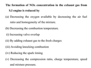 The formation of NOx concentration in the exhaust gas from
S.I engine is reduced by
(a) Decreasing the oxygen available by decreasing the air fuel
ratio and homogeneity of the mixture.
(b) Decreasing the combustion temperature.
(i) Increasing valve overlap
(ii) By adding exhaust gas to the fresh charges
(iii) Avoiding knocking combustion
(iv) Reducing the spark timing
(v) Decreasing the compression ratio, charge temperature, speed
and mixture pressure.
 