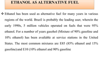 ETHANOL AS ALTERNATIVE FUEL
 Ethanol has been used as alternative fuel for many years in various
regions of the world. Brazil is probably the leading user, wherein the
early 1990s, 5 million vehicles operated on fuels that were 95%
ethanol. For a number of years gasohol (Mixture of 90% gasoline and
10% ethanol) has been available at service stations in the United
States. The most common mixtures are E85 (85% ethanol and 15%
gasoline)and E10 (10% ethanol and 90% gasoline
 