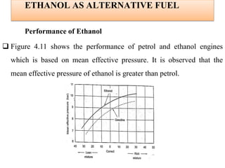 ETHANOL AS ALTERNATIVE FUEL
Performance of Ethanol
 Figure 4.11 shows the performance of petrol and ethanol engines
which is based on mean effective pressure. It is observed that the
mean effective pressure of ethanol is greater than petrol.
 
