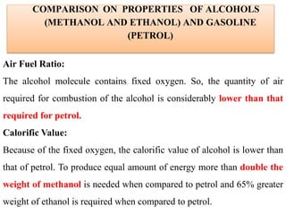 COMPARISON ON PROPERTIES OF ALCOHOLS
(METHANOL AND ETHANOL) AND GASOLINE
(PETROL)
Air Fuel Ratio:
The alcohol molecule contains fixed oxygen. So, the quantity of air
required for combustion of the alcohol is considerably lower than that
required for petrol.
Calorific Value:
Because of the fixed oxygen, the calorific value of alcohol is lower than
that of petrol. To produce equal amount of energy more than double the
weight of methanol is needed when compared to petrol and 65% greater
weight of ethanol is required when compared to petrol.
 